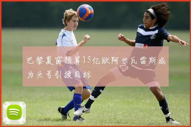 巴黎夏窗预算15亿欧阿尔瓦雷斯成为头号引援目标