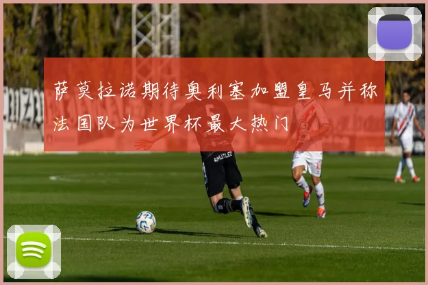 萨莫拉诺期待奥利塞加盟皇马并称法国队为世界杯最大热门