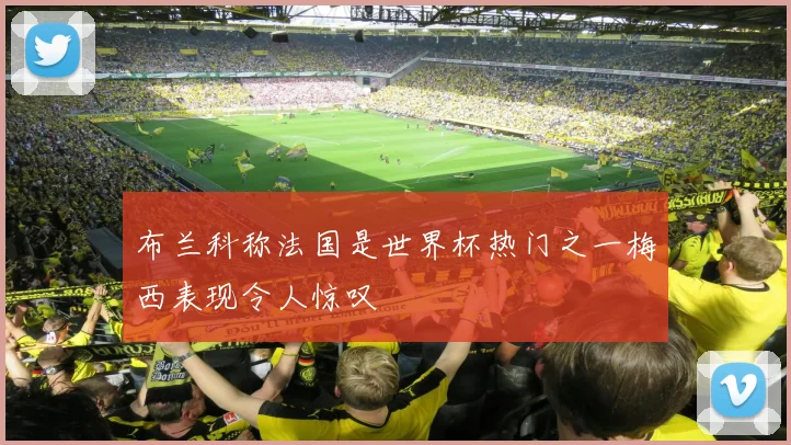 布兰科称法国是世界杯热门之一梅西表现令人惊叹
