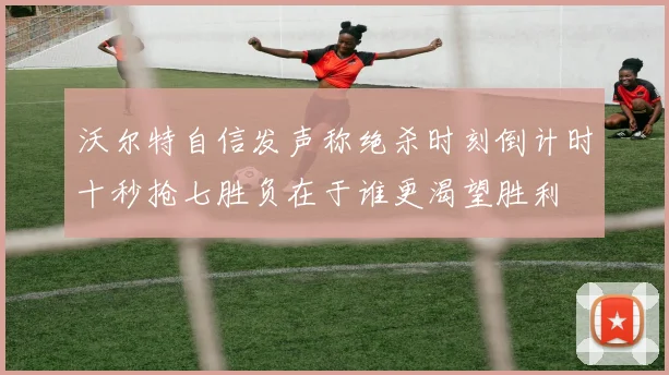 沃尔特自信发声称绝杀时刻倒计时十秒抢七胜负在于谁更渴望胜利