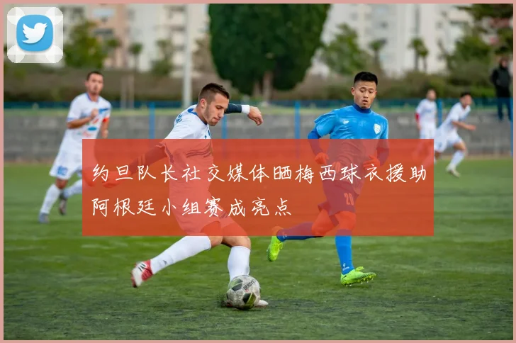约旦队长社交媒体晒梅西球衣援助阿根廷小组赛成亮点
