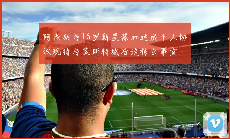 阿森纳与16岁新星蒙加达成个人协议现待与莱斯特城洽谈转会事宜