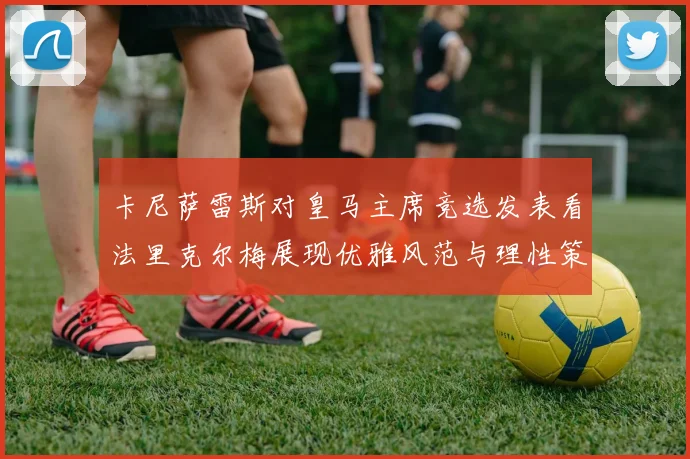 卡尼萨雷斯对皇马主席竞选发表看法里克尔梅展现优雅风范与理性策略