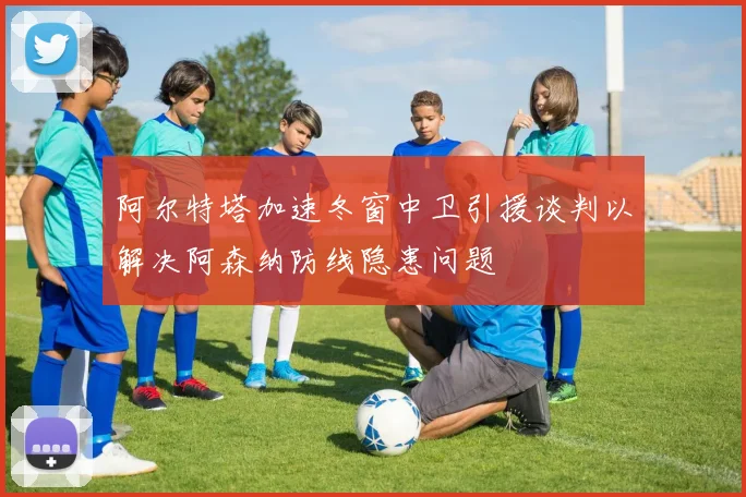 阿尔特塔加速冬窗中卫引援谈判以解决阿森纳防线隐患问题