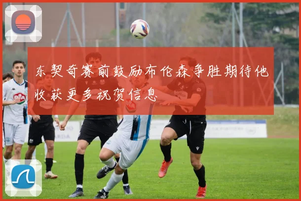 东契奇赛前鼓励布伦森争胜期待他收获更多祝贺信息