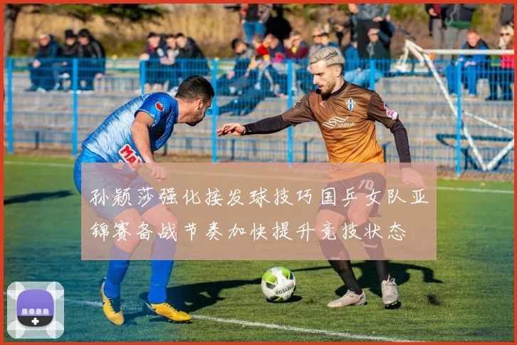 孙颖莎强化接发球技巧国乒女队亚锦赛备战节奏加快提升竞技状态