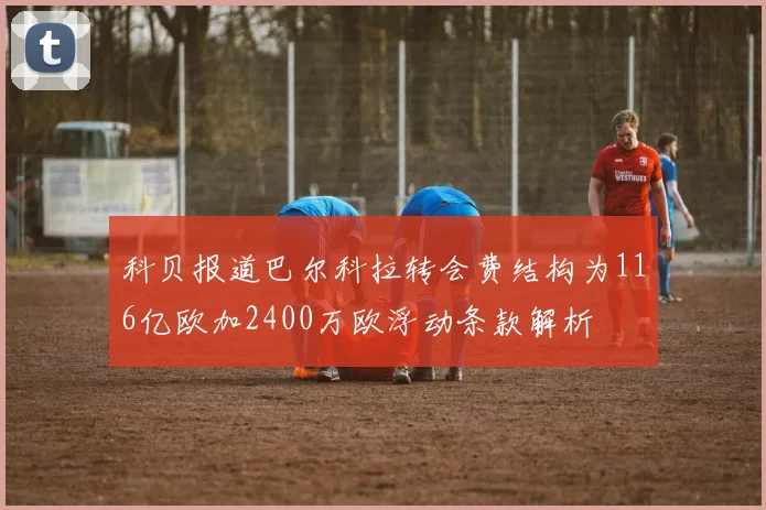 科贝报道巴尔科拉转会费结构为116亿欧加2400万欧浮动条款解析