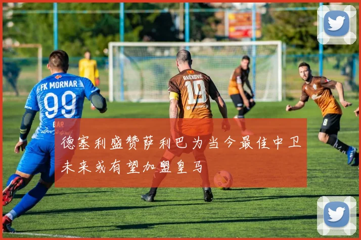 德塞利盛赞萨利巴为当今最佳中卫未来或有望加盟皇马