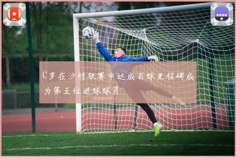 C罗在沙特联赛中达成百球里程碑成为第五位进球球员