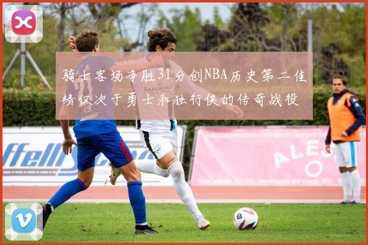 骑士客场净胜31分创NBA历史第二佳绩仅次于勇士和独行侠的传奇战役