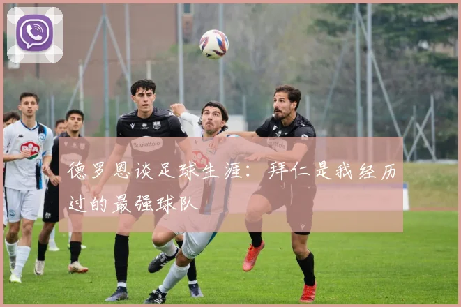 德罗恩谈足球生涯：拜仁是我经历过的最强球队