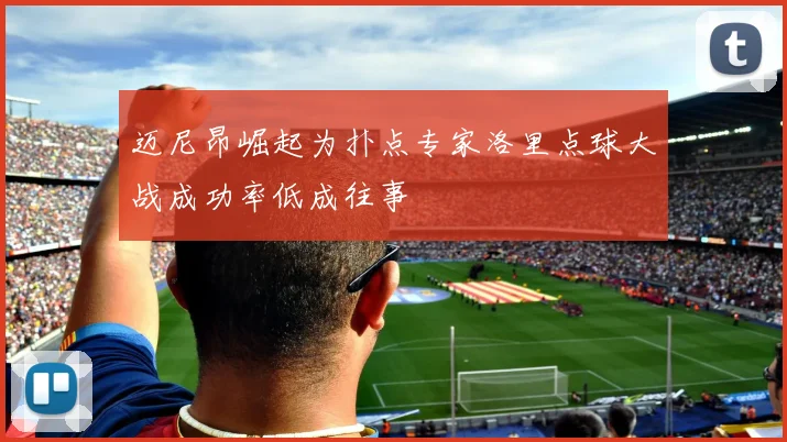 迈尼昂崛起为扑点专家洛里点球大战成功率低成往事