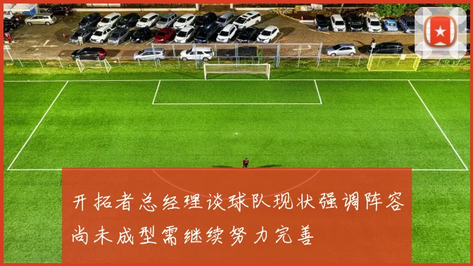 开拓者总经理谈球队现状强调阵容尚未成型需继续努力完善