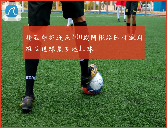 梅西即将迎来200战阿根廷队对玻利维亚进球最多达11球