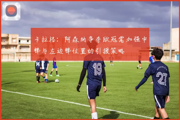 卡拉格：阿森纳争夺欧冠需加强中锋与左边锋位置的引援策略