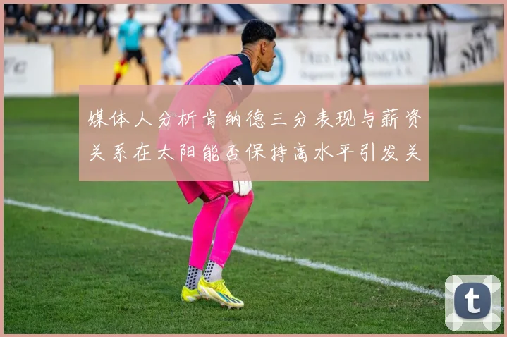 媒体人分析肯纳德三分表现与薪资关系在太阳能否保持高水平引发关注