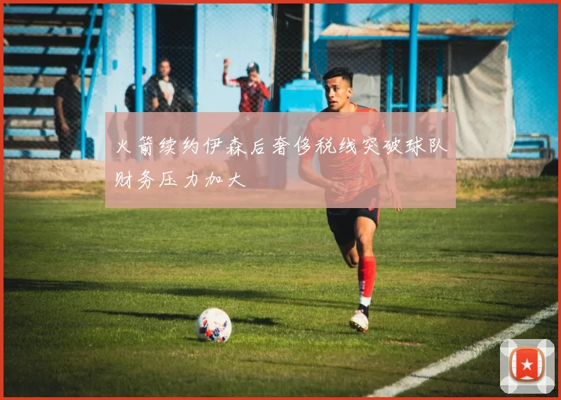 火箭续约伊森后奢侈税线突破球队财务压力加大