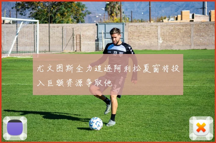 尤文图斯全力追逐阿利松夏窗将投入巨额资源争取他