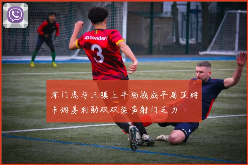 津门虎与三镇上半场战成平局亚姆卡姆姜利勋双双染黄射门乏力