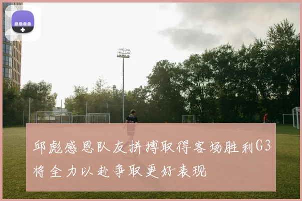 邱彪感恩队友拼搏取得客场胜利G3将全力以赴争取更好表现