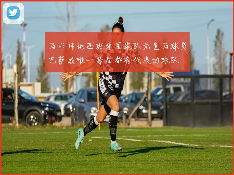马卡评论西班牙国家队无皇马球员巴萨成唯一每届都有代表的球队