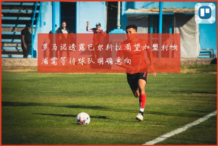 罗马诺透露巴尔科拉渴望加盟利物浦需等待球队明确意向