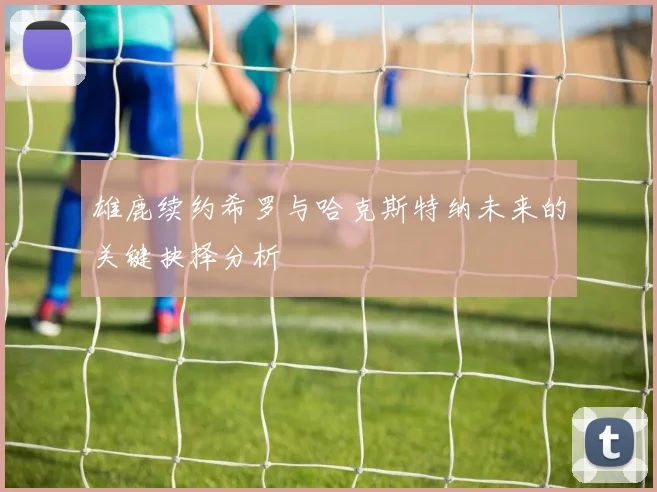 雄鹿续约希罗与哈克斯特纳未来的关键抉择分析
