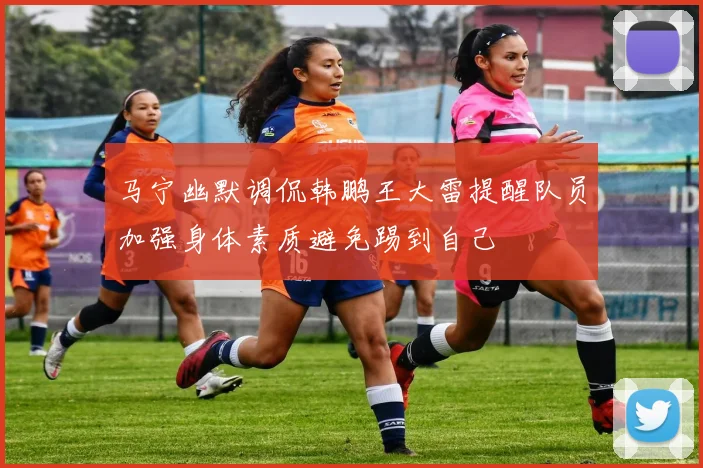 马宁幽默调侃韩鹏王大雷提醒队员加强身体素质避免踢到自己