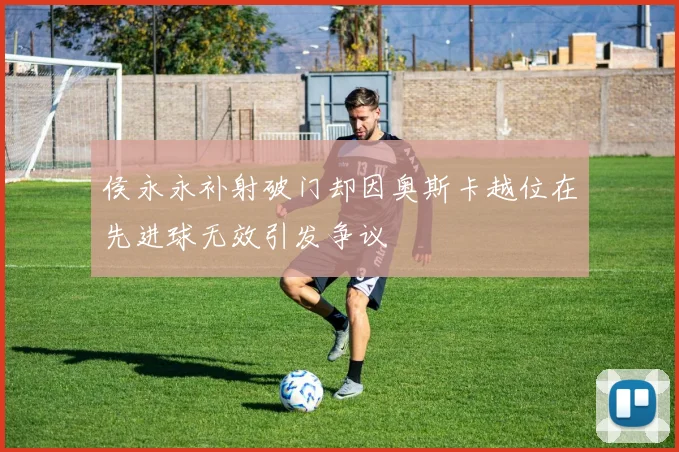 侯永永补射破门却因奥斯卡越位在先进球无效引发争议
