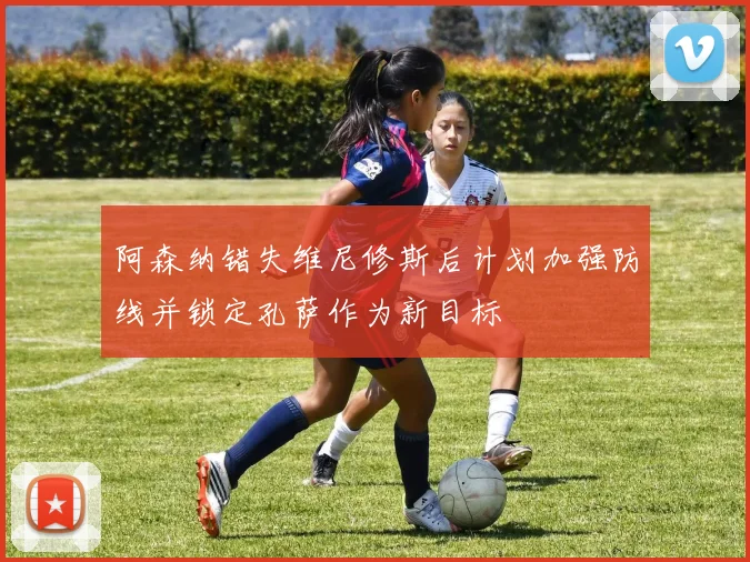 阿森纳错失维尼修斯后计划加强防线并锁定孔萨作为新目标